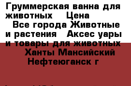 Груммерская ванна для животных. › Цена ­ 25 000 - Все города Животные и растения » Аксесcуары и товары для животных   . Ханты-Мансийский,Нефтеюганск г.